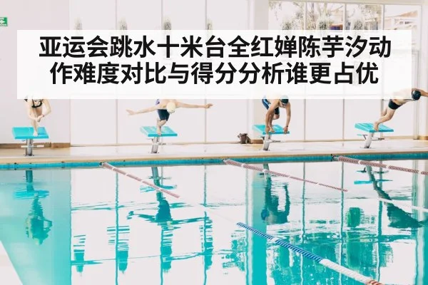 亚运会跳水十米台全红婵陈芋汐动作难度对比与得分分析谁更占优