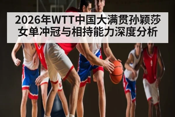 2026年WTT中国大满贯孙颖莎女单冲冠与相持能力深度分析