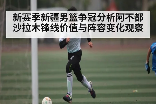 新赛季新疆男篮争冠分析阿不都沙拉木锋线价值与阵容变化观察