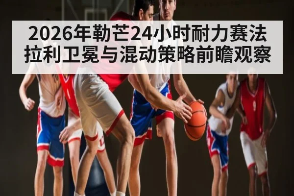 2026年勒芒24小时耐力赛法拉利卫冕与混动策略前瞻观察